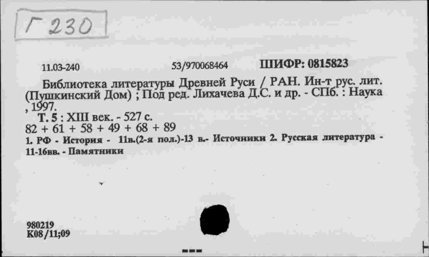 ﻿11.03-240	53/970068464 ШИФР: 0815823
Библиотека литературы Древней Руси / РАН. Ин-т рус. лит. (Пушкинский Дом) ; Под ред. Лихачева Д.С. и др. - СПб. : Наука ’ Т. 5 : XIII век. - 527 с.
82 + 61 + 58 + 49 + 68 + 89
L РФ - История - 11в.(2-я пол.)-13 в.- Источники 2. Русская литература -11-Ібвв. - Памятники
980219
К08/11;09